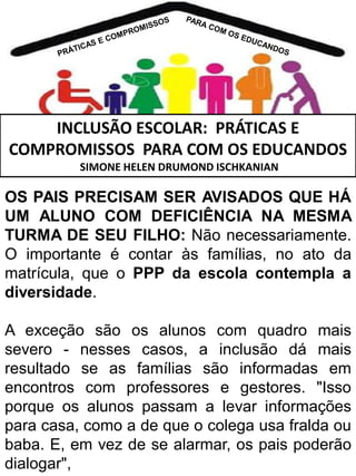 INCLUSÃO ESCOLAR: PRÁTICAS E
COMPROMISSOS PARA COM OS EDUCANDOS
SIMONE HELEN DRUMOND ISCHKANIAN

OS PAIS PRECISAM SER AVISADOS QUE HÁ
UM ALUNO COM DEFICIÊNCIA NA MESMA
TURMA DE SEU FILHO: Não necessariamente.
O importante é contar às famílias, no ato da
matrícula, que o PPP da escola contempla a
diversidade.
A exceção são os alunos com quadro mais
severo - nesses casos, a inclusão dá mais
resultado se as famílias são informadas em
encontros com professores e gestores. "Isso
porque os alunos passam a levar informações
para casa, como a de que o colega usa fralda ou
baba. E, em vez de se alarmar, os pais poderão
dialogar",

 