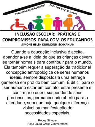 INCLUSÃO ESCOLAR: PRÁTICAS E
COMPROMISSOS PARA COM OS EDUCANDOS
SIMONE HELEN DRUMOND ISCHKANIAN

Quando a educação inclusiva é aceita,
abandona-se a ideia de que as crianças devem
se tornar normais para contribuir para o mundo.
Ela também requer a superação da tradicional
concepção antropológica de seres humanos
ideais, sempre dispostos a uma entrega
generosa em prol do bem comum. É difícil para o
ser humano estar em contato, estar presente e
confirmar o outro, suspendendo seus
preconceitos, permanecendo aberto para a
alteridade, sem que haja qualquer diferença
visível ou manifestação de
necessidades especiais.
Roque Strieder
Rose Laura Gross Zimmermann

 