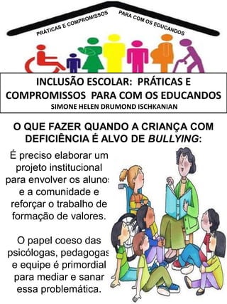 INCLUSÃO ESCOLAR: PRÁTICAS E
COMPROMISSOS PARA COM OS EDUCANDOS
SIMONE HELEN DRUMOND ISCHKANIAN

O QUE FAZER QUANDO A CRIANÇA COM
DEFICIÊNCIA É ALVO DE BULLYING:
É preciso elaborar um
projeto institucional
para envolver os alunos
e a comunidade e
reforçar o trabalho de
formação de valores.

O papel coeso das
psicólogas, pedagogas
e equipe é primordial
para mediar e sanar
essa problemática.

 