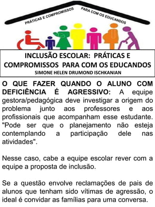 INCLUSÃO ESCOLAR: PRÁTICAS E
COMPROMISSOS PARA COM OS EDUCANDOS
SIMONE HELEN DRUMOND ISCHKANIAN

O QUE FAZER QUANDO O ALUNO COM
DEFICIÊNCIA É AGRESSIVO: A equipe
gestora/pedagógica deve investigar a origem do
problema junto aos professores e aos
profissionais que acompanham esse estudante.
"Pode ser que o planejamento não esteja
contemplando
a
participação
dele
nas
atividades".
Nesse caso, cabe a equipe escolar rever com a
equipe a proposta de inclusão.
Se a questão envolve reclamações de pais de
alunos que tenham sido vítimas de agressão, o
ideal é convidar as famílias para uma conversa.

 