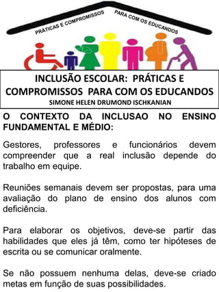 INCLUSÃO ESCOLAR: PRÁTICAS E
COMPROMISSOS PARA COM OS EDUCANDOS
SIMONE HELEN DRUMOND ISCHKANIAN

O CONTEXTO DA INCLUSAO
FUNDAMENTAL E MÉDIO:

NO

ENSINO

Gestores, professores e funcionários devem
compreender que a real inclusão depende do
trabalho em equipe.
Reuniões semanais devem ser propostas, para uma
avaliação do plano de ensino dos alunos com
deficiência.

Para elaborar os objetivos, deve-se partir das
habilidades que eles já têm, como ter hipóteses de
escrita ou se comunicar oralmente.
Se não possuem nenhuma delas, deve-se criado
metas em função de suas possibilidades.

 