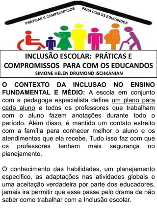 INCLUSÃO ESCOLAR: PRÁTICAS E
COMPROMISSOS PARA COM OS EDUCANDOS
SIMONE HELEN DRUMOND ISCHKANIAN

O CONTEXTO DA INCLUSAO NO ENSINO
FUNDAMENTAL E MÉDIO: A escola em conjunto
com a pedagoga especialista define um plano para
cada aluno e todos os professores que trabalham
com o aluno fazem anotações durante todo o
período. Além disso, é mantido um contato estreito
com a família para conhecer melhor o aluno e os
atendimentos que ela recebe. Tudo isso faz com que
os professores tenham mais segurança no
planejamento.
O conhecimento das habilidades, um planejamento
especifico, as adaptações nas atividades globais e
uma aceitação verdadeira por parte dos educadores,
jamais ira permitir que esse passe pelo drama de não
saber como trabalhar com a Inclusão escolar.

 