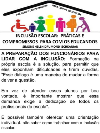 INCLUSÃO ESCOLAR: PRÁTICAS E
COMPROMISSOS PARA COM OS EDUCANDOS
SIMONE HELEN DRUMOND ISCHKANIAN

A PREPARAÇÃO DOS FUNCIONÁRIOS PARA
LIDAR COM A INCLUSÃO: Formação na
própria escola é a solução, para permitir que
eles exponham dificuldades e tirem dúvidas.
"Esse diálogo é uma maneira de mudar a forma
de ver a questão.
Em vez de atender esses alunos por boa
vontade, é importante mostrar que essa
demanda exige a dedicação de todos os
profissionais da escola".
É possível também oferecer uma orientação
individual. não saber como trabalhar com a Inclusão
escolar.

 