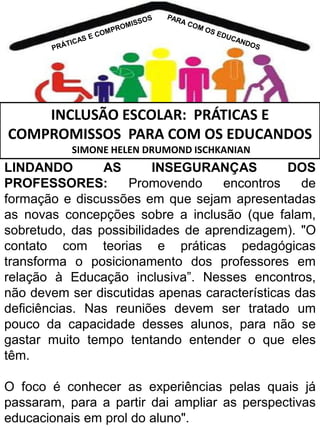 INCLUSÃO ESCOLAR: PRÁTICAS E
COMPROMISSOS PARA COM OS EDUCANDOS
SIMONE HELEN DRUMOND ISCHKANIAN

LINDANDO
AS
INSEGURANÇAS
DOS
PROFESSORES:
Promovendo
encontros
de
formação e discussões em que sejam apresentadas
as novas concepções sobre a inclusão (que falam,
sobretudo, das possibilidades de aprendizagem). "O
contato com teorias e práticas pedagógicas
transforma o posicionamento dos professores em
relação à Educação inclusiva”. Nesses encontros,
não devem ser discutidas apenas características das
deficiências. Nas reuniões devem ser tratado um
pouco da capacidade desses alunos, para não se
gastar muito tempo tentando entender o que eles
têm.

O foco é conhecer as experiências pelas quais já
passaram, para a partir dai ampliar as perspectivas
educacionais em prol do aluno".

 