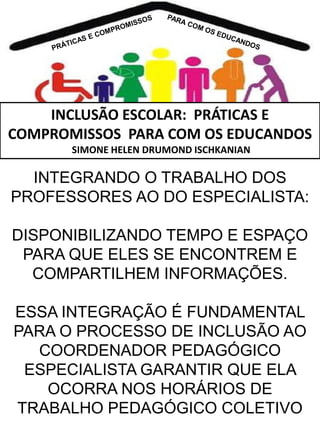 INCLUSÃO ESCOLAR: PRÁTICAS E
COMPROMISSOS PARA COM OS EDUCANDOS
SIMONE HELEN DRUMOND ISCHKANIAN

INTEGRANDO O TRABALHO DOS
PROFESSORES AO DO ESPECIALISTA:
DISPONIBILIZANDO TEMPO E ESPAÇO
PARA QUE ELES SE ENCONTREM E
COMPARTILHEM INFORMAÇÕES.

ESSA INTEGRAÇÃO É FUNDAMENTAL
PARA O PROCESSO DE INCLUSÃO AO
COORDENADOR PEDAGÓGICO
ESPECIALISTA GARANTIR QUE ELA
OCORRA NOS HORÁRIOS DE
TRABALHO PEDAGÓGICO COLETIVO

 