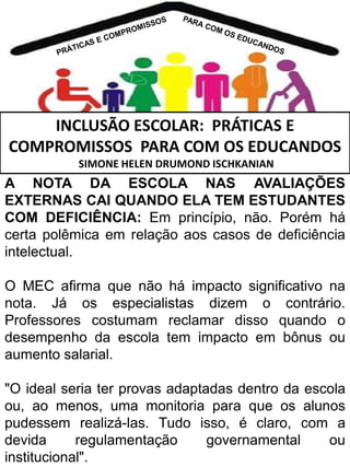 INCLUSÃO ESCOLAR: PRÁTICAS E
COMPROMISSOS PARA COM OS EDUCANDOS
SIMONE HELEN DRUMOND ISCHKANIAN

A NOTA DA ESCOLA NAS AVALIAÇÕES
EXTERNAS CAI QUANDO ELA TEM ESTUDANTES
COM DEFICIÊNCIA: Em princípio, não. Porém há
certa polêmica em relação aos casos de deficiência
intelectual.
O MEC afirma que não há impacto significativo na
nota. Já os especialistas dizem o contrário.
Professores costumam reclamar disso quando o
desempenho da escola tem impacto em bônus ou
aumento salarial.
"O ideal seria ter provas adaptadas dentro da escola
ou, ao menos, uma monitoria para que os alunos
pudessem realizá-las. Tudo isso, é claro, com a
devida
regulamentação
governamental
ou
institucional".

 