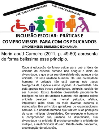 INCLUSÃO ESCOLAR: PRÁTICAS E
COMPROMISSOS PARA COM OS EDUCANDOS
SIMONE HELEN DRUMOND ISCHKANIAN

Morin apud Carneiro (2011, p. 49-50) apresenta
de forma belíssima esse princípio.
Cabe à educação do futuro cuidar para que a ideia de
unidade da espécie humana não apague a ideia de
diversidade, e que a da sua diversidade não apague a da
unidade. Há uma unidade humana. Há uma diversidade
humana. A unidade não está apenas nos traços
biológicos da espécie Homo sapiens. A diversidade não
está apenas nos traços psicológicos, culturais, sociais do
ser humano. Existe também diversidade propriamente
biológica no seio da unidade humana; não apenas existe
unidade cerebral, mas mental, psíquica, afetiva,
intelectual; além disso, as mais diversas culturas e
sociedades têm princípios geradores ou organizacionais
comuns. É a unidade humana que traz em si os princípios
de suas múltiplas diversidades. Compreender o humano
é compreender sua unidade na diversidade, sua
diversidade na unidade. É preciso conceber a unidade do
múltiplo, a multiplicidade do uno. Diante deste panorama,
a concepção de educação.

 