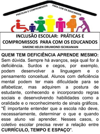 INCLUSÃO ESCOLAR: PRÁTICAS E
COMPROMISSOS PARA COM OS EDUCANDOS
SIMONE HELEN DRUMOND ISCHKANIAN

QUEM TEM DEFICIÊNCIA APRENDE MESMO:
Sem dúvida. Sempre há avanços, seja qual for à
deficiência. Surdos e cegos, por exemplo,
podem desenvolver a linguagem e o
pensamento conceitual. Alunos com deficiência
mental podem ter mais dificuldade para se
alfabetizar, mas adquirem a postura de
estudante, conhecendo e incorporando regras
sociais e desenvolvendo habilidades como a
oralidade e o reconhecimento de sinais gráficos.
"É importante entender que a escola não deve,
necessariamente, determinar o que e quando
esse aluno vai aprender. Nesses casos, o
coletivo escolar precisa rever a relação entre
CURRÍCULO, TEMPO E ESPAÇO".

 