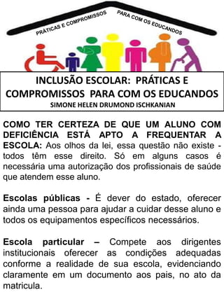 INCLUSÃO ESCOLAR: PRÁTICAS E
COMPROMISSOS PARA COM OS EDUCANDOS
SIMONE HELEN DRUMOND ISCHKANIAN

COMO TER CERTEZA DE QUE UM ALUNO COM
DEFICIÊNCIA ESTÁ APTO A FREQUENTAR A
ESCOLA: Aos olhos da lei, essa questão não existe todos têm esse direito. Só em alguns casos é
necessária uma autorização dos profissionais de saúde
que atendem esse aluno.

Escolas públicas - É dever do estado, oferecer
ainda uma pessoa para ajudar a cuidar desse aluno e
todos os equipamentos específicos necessários.
Escola particular – Compete aos dirigentes
institucionais oferecer as condições adequadas
conforme a realidade de sua escola, evidenciando
claramente em um documento aos pais, no ato da
matricula.

 