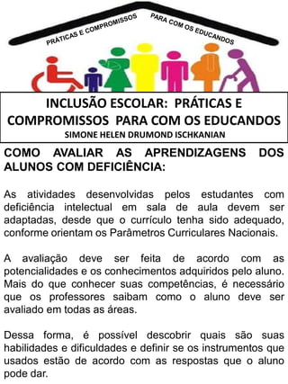 INCLUSÃO ESCOLAR: PRÁTICAS E
COMPROMISSOS PARA COM OS EDUCANDOS
SIMONE HELEN DRUMOND ISCHKANIAN

COMO AVALIAR AS APRENDIZAGENS
ALUNOS COM DEFICIÊNCIA:

DOS

As atividades desenvolvidas pelos estudantes com
deficiência intelectual em sala de aula devem ser
adaptadas, desde que o currículo tenha sido adequado,
conforme orientam os Parâmetros Curriculares Nacionais.
A avaliação deve ser feita de acordo com as
potencialidades e os conhecimentos adquiridos pelo aluno.
Mais do que conhecer suas competências, é necessário
que os professores saibam como o aluno deve ser
avaliado em todas as áreas.
Dessa forma, é possível descobrir quais são suas
habilidades e dificuldades e definir se os instrumentos que
usados estão de acordo com as respostas que o aluno
pode dar.

 