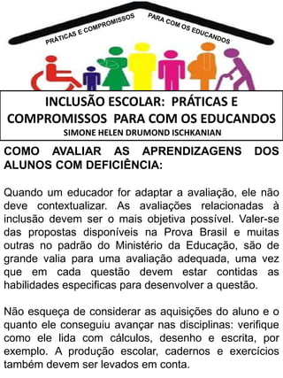 INCLUSÃO ESCOLAR: PRÁTICAS E
COMPROMISSOS PARA COM OS EDUCANDOS
SIMONE HELEN DRUMOND ISCHKANIAN

COMO AVALIAR AS APRENDIZAGENS
ALUNOS COM DEFICIÊNCIA:

DOS

Quando um educador for adaptar a avaliação, ele não
deve contextualizar. As avaliações relacionadas à
inclusão devem ser o mais objetiva possível. Valer-se
das propostas disponíveis na Prova Brasil e muitas
outras no padrão do Ministério da Educação, são de
grande valia para uma avaliação adequada, uma vez
que em cada questão devem estar contidas as
habilidades especificas para desenvolver a questão.
Não esqueça de considerar as aquisições do aluno e o
quanto ele conseguiu avançar nas disciplinas: verifique
como ele lida com cálculos, desenho e escrita, por
exemplo. A produção escolar, cadernos e exercícios
também devem ser levados em conta.

 