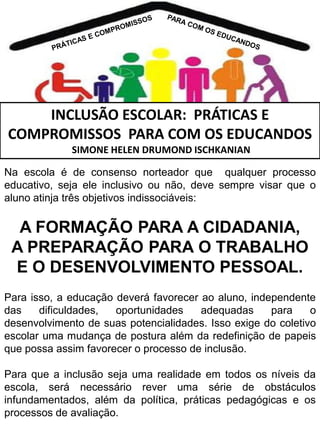 INCLUSÃO ESCOLAR: PRÁTICAS E
COMPROMISSOS PARA COM OS EDUCANDOS
SIMONE HELEN DRUMOND ISCHKANIAN
Na escola é de consenso norteador que qualquer processo
educativo, seja ele inclusivo ou não, deve sempre visar que o
aluno atinja três objetivos indissociáveis:

A FORMAÇÃO PARA A CIDADANIA,
A PREPARAÇÃO PARA O TRABALHO
E O DESENVOLVIMENTO PESSOAL.
Para isso, a educação deverá favorecer ao aluno, independente
das
dificuldades,
oportunidades
adequadas
para
o
desenvolvimento de suas potencialidades. Isso exige do coletivo
escolar uma mudança de postura além da redefinição de papeis
que possa assim favorecer o processo de inclusão.
Para que a inclusão seja uma realidade em todos os níveis da
escola, será necessário rever uma série de obstáculos
infundamentados, além da política, práticas pedagógicas e os
processos de avaliação.

 