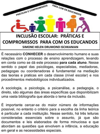INCLUSÃO ESCOLAR: PRÁTICAS E
COMPROMISSOS PARA COM OS EDUCANDOS
SIMONE HELEN DRUMOND ISCHKANIAN

É necessário CONHECER o desenvolvimento humano e suas
relações com o processo de ensino aprendizagem, levando
em conta como se dá este processo para cada aluno. Nesse
sentido o papel das psicólogas, especialistas, mediadoras,
pedagogas ou coordenadoras é fundamental na mediação
das teorias e praticas em cada classe (nível escolar) e nos
procedimentos metodológicos individualizados.

A sociologia, a psicologia, a psicanálise, a pedagogia, o
direito, são algumas das áreas específicas que disponibilizam
uma vasta bibliografia que aborda o tema da inclusão.
É importante cercar-se do maior número de informações
possível, no entanto o critério para a escolha da linha teórica
é particular a cada instituição. Nesse sentido, há três leituras
consideradas essenciais sobre o assunto, já que são
documentos e leis elaborados de forma minuciosa e que
abordam as questões que envolvem a infância, a educação
em geral e as necessidades especiais.

 