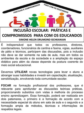 INCLUSÃO ESCOLAR: PRÁTICAS E
COMPROMISSOS PARA COM OS EDUCANDOS
SIMONE HELEN DRUMOND ISCHKANIAN
É indispensável que todos os professores, diretores,
coordenadores, funcionários de cantina e faxina, vigias, auxiliares
de pátio e técnicos, participem das discussões, pois a inclusão
não deve se dar somente na sala de aula, mas em todos os
ambientes da escola e da sociedade e a ampliação do espaço
didático para além da classe depende da postura coerente do
meio social educacional.
Devemos UTILIZAR novas tecnologias para levar o aluno a
abranger suas habilidades e investir em capacitação, atualização,
sensibilização, envolvendo toda comunidade escolar.
FOCAR na formação profissional dos professores, que é
relevante para aprofundar as discussões teóricas práticas,
proporcionando subsídios com vistas à melhoria do processo
ensino aprendizagem. Essa formação, poderá ser realizada em
dois patamares, o primeiro é a formação de acordo com a
necessidade especial do aluno em sala de aula e o segundo e a
formação ampla de métodos, técnicas e informações de
respaldos legais.

 