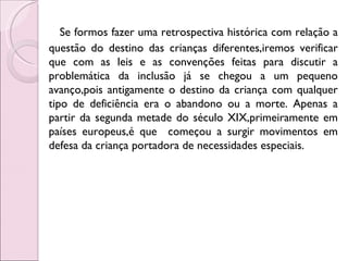 Se formos fazer uma retrospectiva histórica com relação a
questão do destino das crianças diferentes,iremos verificar
que com as leis e as convenções feitas para discutir a
problemática da inclusão já se chegou a um pequeno
avanço,pois antigamente o destino da criança com qualquer
tipo de deficiência era o abandono ou a morte. Apenas a
partir da segunda metade do século XIX,primeiramente em
países europeus,é que começou a surgir movimentos em
defesa da criança portadora de necessidades especiais.
 