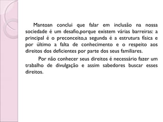 Mantoan conclui que falar em inclusão na nossa
sociedade é um desafio,porque existem várias barreiras: a
principal é o preconceito,a segunda é a estrutura física e
por último a falta de conhecimento e o respeito aos
direitos dos deficientes por parte dos seus familiares.
      Por não conhecer seus direitos é necessário fazer um
trabalho de divulgação e assim sabedores buscar esses
direitos.
 