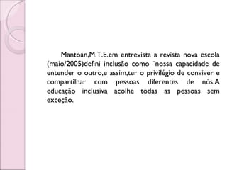 Mantoan,M.T.E.em entrevista a revista nova escola
(maio/2005)defini inclusão como ¨nossa capacidade de
entender o outro,e assim,ter o privilégio de conviver e
compartilhar com pessoas diferentes de nós.A
educação inclusiva acolhe todas as pessoas sem
exceção.
 