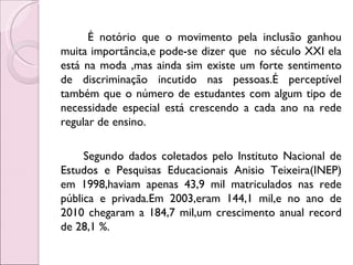 É notório que o movimento pela inclusão ganhou
muita importância,e pode-se dizer que no século XXI ela
está na moda ,mas ainda sim existe um forte sentimento
de discriminação incutido nas pessoas.É perceptível
também que o número de estudantes com algum tipo de
necessidade especial está crescendo a cada ano na rede
regular de ensino.

     Segundo dados coletados pelo Instituto Nacional de
Estudos e Pesquisas Educacionais Anisio Teixeira(INEP)
em 1998,haviam apenas 43,9 mil matriculados nas rede
pública e privada.Em 2003,eram 144,1 mil,e no ano de
2010 chegaram a 184,7 mil,um crescimento anual record
de 28,1 %.
 