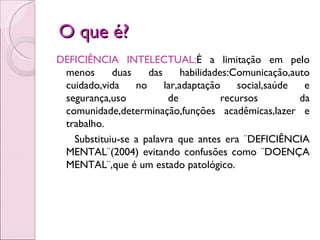 O que é?
DEFICIÊNCIA INTELECTUAL:É a limitação em pelo
 menos      duas    das      habilidades:Comunicação,auto
 cuidado,vida    no     lar,adaptação      social,saúde  e
 segurança,uso           de            recursos         da
 comunidade,determinação,funções acadêmicas,lazer e
 trabalho.
   Substituiu-se a palavra que antes era ¨DEFICIÊNCIA
 MENTAL¨(2004) evitando confusões como ¨DOENÇA
 MENTAL¨,que é um estado patológico.
 