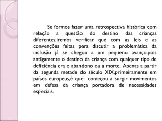 Se formos fazer uma retrospectiva histórica com
relação a questão do destino das crianças
diferentes,iremos verificar que com as leis e as
convenções feitas para discutir a problemática da
inclusão já se chegou a um pequeno avanço,pois
antigamente o destino da criança com qualquer tipo de
deficiência era o abandono ou a morte. Apenas a partir
da segunda metade do século XIX,primeiramente em
países europeus,é que começou a surgir movimentos
em defesa da criança portadora de necessidades
especiais.
 