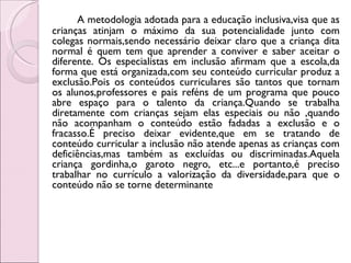 A metodologia adotada para a educação inclusiva,visa que as
crianças atinjam o máximo da sua potencialidade junto com
colegas normais,sendo necessário deixar claro que a criança dita
normal é quem tem que aprender a conviver e saber aceitar o
diferente. Os especialistas em inclusão afirmam que a escola,da
forma que está organizada,com seu conteúdo curricular produz a
exclusão.Pois os conteúdos curriculares são tantos que tornam
os alunos,professores e pais reféns de um programa que pouco
abre espaço para o talento da criança.Quando se trabalha
diretamente com crianças sejam elas especiais ou não ,quando
não acompanham o conteúdo estão fadadas a exclusão e o
fracasso.É preciso deixar evidente,que em se tratando de
conteúdo curricular a inclusão não atende apenas as crianças com
deficiências,mas também as excluídas ou discriminadas.Aquela
criança gordinha,o garoto negro, etc...e portanto,é preciso
trabalhar no currículo a valorização da diversidade,para que o
conteúdo não se torne determinante
 