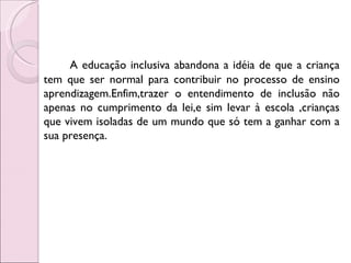 A educação inclusiva abandona a idéia de que a criança
tem que ser normal para contribuir no processo de ensino
aprendizagem.Enfim,trazer o entendimento de inclusão não
apenas no cumprimento da lei,e sim levar à escola ,crianças
que vivem isoladas de um mundo que só tem a ganhar com a
sua presença.
 