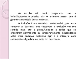 As escolas não estão preparadas para a
inclusão,porém é preciso dar o primeiro passo, que é
garantir a matrícula destas crianças.
        A inclusão é um conceito revolucionário,que busca
remover as barreiras que sustentam a exclusão em seu
sentido mais lato e pleno.Aplica-se a todos que se
encontram permanente ou temporariamente incapacitados
pelos mais diversos motivos,a agir e a interagir com
autonomia e dignidade no meio em que vivem.
 