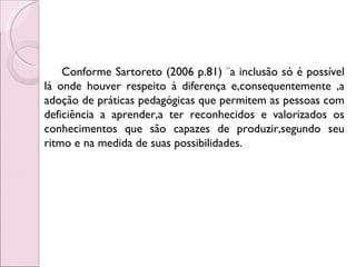 Conforme Sartoreto (2006 p.81) ¨a inclusão só é possível
lá onde houver respeito à diferença e,consequentemente ,a
adoção de práticas pedagógicas que permitem as pessoas com
deficiência a aprender,a ter reconhecidos e valorizados os
conhecimentos que são capazes de produzir,segundo seu
ritmo e na medida de suas possibilidades.
 