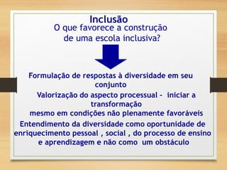 Inclusão
O que favorece a construção
de uma escola inclusiva?
Formulação de respostas à diversidade em seu
conjunto
Valorização do aspecto processual – iniciar a
transformação
mesmo em condições não plenamente favoráveis
Entendimento da diversidade como oportunidade de
enriquecimento pessoal , social , do processo de ensino
e aprendizagem e não como um obstáculo
 