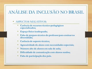 • ASPECTOS NEGATIVOS:
• Carência de recursos técnico-pedagógicos
especializados;
• Espaço físico inadequado;
• Falta de preparo técnico do professor para ensinar na
diversidade;
• Carência de suporte técnico;
• Agressividade do aluno com necessidades especiais;
• Número alto de alunos em sala de aula;
• Dificuldade de comunicação com alunos surdos;
• Falta de participação dos pais.
ANÁLISE DA INCLUSÃO NO BRASIL
 