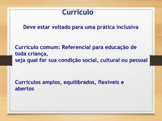 Currículo
Deve estar voltado para uma prática inclusiva
Currículos amplos, equilibrados, flexíveis e
abertos
Currículo comum: Referencial para educação de
toda criança,
seja qual for sua condição social, cultural ou pessoal
 