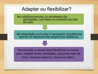 Adaptar ou flexibilizar?
No cotidiano escolar, as atividades são
planejadas com base no contexto da sala
de aula
Na adaptação curricular,é necessário transformar
apenas os objetivos das sequências didáticas.
Na inclusão, a escola deve flexibilizar os meios
para realizar certas atividades, lançando mão de
mais recursos sonoros, visuais ou táteis.
 