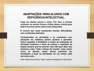 ADAPTAÇÕES PARAALUNOS COM
DEFICIÊNCIAINTELECTUAL.
Cada um destes alunos é único. Por isso, é preciso
conhecer os pontos fracos e fortes dessa criança para
fazê-la avançar pelos meios mais adequados.
É comum que estes estudantes tenham dificuldades
com conteúdos abstratos.
Contextualizar as atividades e os conteúdos com
situações do cotidiano podem ajudá-la a aprender.
Outra sugestão é flexibilizar o tempo de realização da
atividade conforme o ritmo da criança e repetindo as
etapas sempre que for preciso. Isso não quer dizer que
daremos a eles “todo o tempo do mundo”, pois, assim
como os demais, esses alunos precisam ser
desafiados a fazer as atividades em um tempo cada
vez mais curto.
Fonte: Revista Nova Escola - Passo a passo da adaptação na sala de aula
 