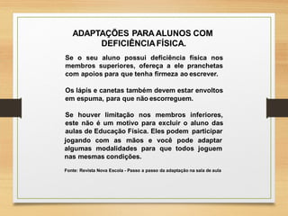 Fonte: Revista Nova Escola - Passo a passo da adaptação na sala de aula
ADAPTAÇÕES PARAALUNOS COM
DEFICIÊNCIAFÍSICA.
Se o seu aluno possui deficiência física nos
membros superiores, ofereça a ele pranchetas
com apoios para que tenha firmeza ao escrever.
Os lápis e canetas também devem estar envoltos
em espuma, para que não escorreguem.
Se houver limitação nos membros inferiores,
este não é um motivo para excluir o aluno das
aulas de Educação Física. Eles podem participar
jogando com as mãos e você pode adaptar
joguemalgumas modalidades para que todos
nas mesmas condições.
 