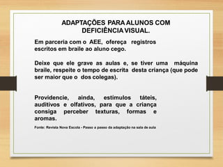 Fonte: Revista Nova Escola - Passo a passo da adaptação na sala de aula
ADAPTAÇÕES PARAALUNOS COM
DEFICIÊNCIAVISUAL.
Em parceria com o AEE, ofereça registros
escritos em braile ao aluno cego.
Deixe que ele grave as aulas e, se tiver uma máquina
braile, respeite o tempo de escrita desta criança (que pode
ser maior que o dos colegas).
Providencie, ainda, estímulos
e olfativos, para que a
táteis,
criança
perceber texturas, formas e
auditivos
consiga
aromas.
 