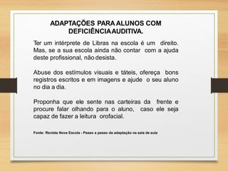 ADAPTAÇÕES PARAALUNOS COM
DEFICIÊNCIAAUDITIVA.
Ter um intérprete de Libras na escola é um direito.
Mas, se a sua escola ainda não contar com a ajuda
deste profissional, não desista.
Abuse dos estímulos visuais e táteis, ofereça bons
registros escritos e em imagens e ajude o seu aluno
no dia a dia.
Proponha que ele sente nas carteiras da frente e
procure falar olhando para o aluno, caso ele seja
capaz de fazer a leitura orofacial.
Fonte: Revista Nova Escola - Passo a passo da adaptação na sala de aula
 