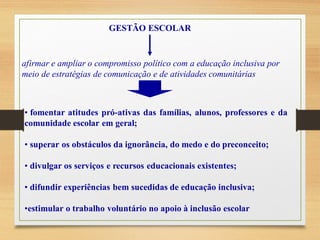 GESTÃO ESCOLAR
afirmar e ampliar o compromisso político com a educação inclusiva por
meio de estratégias de comunicação e de atividades comunitárias
• fomentar atitudes pró-ativas das famílias, alunos, professores e da
comunidade escolar em geral;
• superar os obstáculos da ignorância, do medo e do preconceito;
• divulgar os serviços e recursos educacionais existentes;
• difundir experiências bem sucedidas de educação inclusiva;
•estimular o trabalho voluntário no apoio à inclusão escolar
 