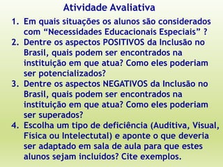 Atividade Avaliativa
1. Em quais situações os alunos são considerados
com “Necessidades Educacionais Especiais” ?
2. Dentre os aspectos POSITIVOS da Inclusão no
Brasil, quais podem ser encontrados na
instituição em que atua? Como eles poderiam
ser potencializados?
3. Dentre os aspectos NEGATIVOS da Inclusão no
Brasil, quais podem ser encontrados na
instituição em que atua? Como eles poderiam
ser superados?
4. Escolha um tipo de deficiência (Auditiva, Visual,
Física ou Intelectutal) e aponte o que deveria
ser adaptado em sala de aula para que estes
alunos sejam incluídos? Cite exemplos.
 