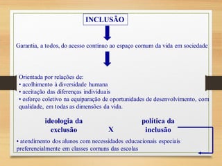 INCLUSÃO
Garantia, a todos, do acesso contínuo ao espaço comum da vida em sociedade
Orientada por relações de:
• acolhimento à diversidade humana
• aceitação das diferenças individuais
• esforço coletivo na equiparação de oportunidades de desenvolvimento, com
qualidade, em todas as dimensões da vida.
ideologia da
exclusão X
política da
inclusão
• atendimento dos alunos com necessidades educacionais especiais
preferencialmente em classes comuns das escolas
 
