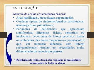 Garantia do acesso aos conteúdos básicos:
• Altas habilidades, precocidade, superdotação;
• Condutas típicas de síndromes/quadros psicológicos,
neurológicos ou psiquiátricos;
• Portadores de deficiências que apresentam
significativas diferenças físicas, sensoriais ou
intelectuais, decorrentes de fatores genéticos, inatos
ou ambientais, de caráter temporário ou permanente e
que, em interação dinâmica com fatores
socioambientais, resultam em necessidades muito
diferenciadas da maioria das pessoas.
• Os sistemas de ensino devem dar respostas às necessidades
educacionais de todos os alunos
NA LEGISLAÇÃO:
 
