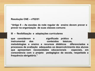 Resolução CNE – nº02/01
“Artigo 8 – As escolas da rede regular de ensino devem prever e
prover na organização de suas classes comuns:
III – flexibilização e adaptações curriculares
que considerem o
instrumental dos
significado prático e
conteúdos básicos,
metodologias e ensino e recursos didáticos diferenciados e
processos de avaliação adequados ao desenvolvimento dos alunos
que apresentam necessidades educacionais especiais, em
consonância com o projeto pedagógico da escola, respeitada a
frequência obrigatória.”
 