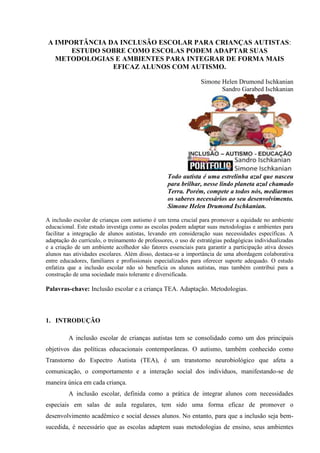 A IMPORTÂNCIA DA INCLUSÃO ESCOLAR PARA CRIANÇAS AUTISTAS:
ESTUDO SOBRE COMO ESCOLAS PODEM ADAPTAR SUAS
METODOLOGIAS E AMBIENTES PARA INTEGRAR DE FORMA MAIS
EFICAZ ALUNOS COM AUTISMO.
Simone Helen Drumond Ischkanian
Sandro Garabed Ischkanian
Todo autista é uma estrelinha azul que nasceu
para brilhar, nesse lindo planeta azul chamado
Terra. Porém, compete a todos nós, mediarmos
os saberes necessários ao seu desenvolvimento.
Simone Helen Drumond Ischkanian.
A inclusão escolar de crianças com autismo é um tema crucial para promover a equidade no ambiente
educacional. Este estudo investiga como as escolas podem adaptar suas metodologias e ambientes para
facilitar a integração de alunos autistas, levando em consideração suas necessidades específicas. A
adaptação do currículo, o treinamento de professores, o uso de estratégias pedagógicas individualizadas
e a criação de um ambiente acolhedor são fatores essenciais para garantir a participação ativa desses
alunos nas atividades escolares. Além disso, destaca-se a importância de uma abordagem colaborativa
entre educadores, familiares e profissionais especializados para oferecer suporte adequado. O estudo
enfatiza que a inclusão escolar não só beneficia os alunos autistas, mas também contribui para a
construção de uma sociedade mais tolerante e diversificada.
Palavras-chave: Inclusão escolar e a criança TEA. Adaptação. Metodologias.
1. INTRODUÇÃO
A inclusão escolar de crianças autistas tem se consolidado como um dos principais
objetivos das políticas educacionais contemporâneas. O autismo, também conhecido como
Transtorno do Espectro Autista (TEA), é um transtorno neurobiológico que afeta a
comunicação, o comportamento e a interação social dos indivíduos, manifestando-se de
maneira única em cada criança.
A inclusão escolar, definida como a prática de integrar alunos com necessidades
especiais em salas de aula regulares, tem sido uma forma eficaz de promover o
desenvolvimento acadêmico e social desses alunos. No entanto, para que a inclusão seja bem-
sucedida, é necessário que as escolas adaptem suas metodologias de ensino, seus ambientes
 
