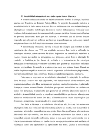2.5 Acessibilidade educacional para todos e para fazer a diferença
A acessibilidade educacional é um direito fundamental de todas as crianças, incluindo
aquelas com Transtorno do Espectro Autista (TEA). No contexto da educação inclusiva, a
acessibilidade não se limita apenas ao acesso físico ao ambiente escolar, mas também abrange a
adaptação dos conteúdos, metodologias de ensino e recursos pedagógicos de forma que todos
os alunos, independentemente de suas necessidades, possam participar de maneira significativa
no processo educacional. Para que isso aconteça, é necessário que as escolas estejam
preparadas para oferecer um ambiente que favoreça a aprendizagem de todos, com especial
atenção aos alunos com deficiência ou transtornos, como o autismo.
A acessibilidade educacional envolve a criação de condições que permitam a plena
participação dos alunos com TEA nas atividades escolares. Isso inclui a utilização de
tecnologias assistivas, como softwares de leitura, dispositivos de comunicação alternativa e
recursos visuais que ajudem na compreensão dos conteúdos. Além disso, a adaptação do
currículo, a flexibilização das formas de avaliação e a personalização das estratégias
pedagógicas são medidas que podem fazer a diferença para garantir que esses alunos tenham as
mesmas oportunidades de aprender e se desenvolver como seus colegas típicos. Quando as
escolas implementam práticas acessíveis, elas não só garantem o direito à educação para todos,
mas também contribuem para a construção de uma sociedade mais igualitária e inclusiva.
Outro aspecto importante da acessibilidade educacional é a adaptação do ambiente
físico da escola. Salas de aula bem organizadas, com áreas tranquilas e bem iluminadas, são
essenciais para alunos com TEA, que podem ser sensíveis a estímulos sensoriais. A adaptação
de espaços comuns, como refeitórios e banheiros, para garantir a mobilidade e o conforto dos
alunos com deficiência, é fundamental para promover um ambiente educacional acessível e
acolhedor. A acessibilidade também se estende ao material didático, que deve ser adaptado para
atender às necessidades dos alunos com TEA, utilizando recursos visuais e tecnológicos que
favoreçam a compreensão e a participação ativa no aprendizado.
Para fazer a diferença, a acessibilidade educacional não deve ser vista como uma
adaptação isolada, mas como parte de uma mudança cultural nas escolas, onde a diversidade é
valorizada e a inclusão é entendida como uma prática diária. Isso significa que a formação dos
educadores deve ser contínua, com foco nas diferentes necessidades dos alunos, e que a
comunidade escolar, incluindo professores, alunos e pais, deve estar comprometida com a
criação de um ambiente inclusivo. As escolas devem ser espaços de respeito, onde a diferença é
reconhecida como uma oportunidade de aprendizado para todos. Quando a acessibilidade
 