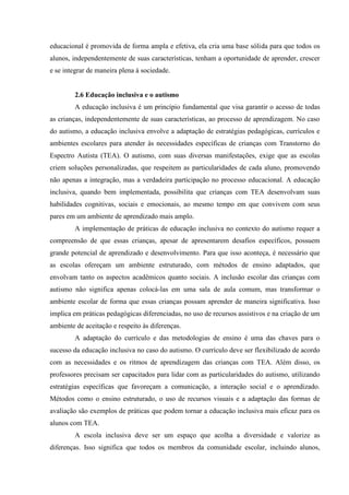 educacional é promovida de forma ampla e efetiva, ela cria uma base sólida para que todos os
alunos, independentemente de suas características, tenham a oportunidade de aprender, crescer
e se integrar de maneira plena à sociedade.
2.6 Educação inclusiva e o autismo
A educação inclusiva é um princípio fundamental que visa garantir o acesso de todas
as crianças, independentemente de suas características, ao processo de aprendizagem. No caso
do autismo, a educação inclusiva envolve a adaptação de estratégias pedagógicas, currículos e
ambientes escolares para atender às necessidades específicas de crianças com Transtorno do
Espectro Autista (TEA). O autismo, com suas diversas manifestações, exige que as escolas
criem soluções personalizadas, que respeitem as particularidades de cada aluno, promovendo
não apenas a integração, mas a verdadeira participação no processo educacional. A educação
inclusiva, quando bem implementada, possibilita que crianças com TEA desenvolvam suas
habilidades cognitivas, sociais e emocionais, ao mesmo tempo em que convivem com seus
pares em um ambiente de aprendizado mais amplo.
A implementação de práticas de educação inclusiva no contexto do autismo requer a
compreensão de que essas crianças, apesar de apresentarem desafios específicos, possuem
grande potencial de aprendizado e desenvolvimento. Para que isso aconteça, é necessário que
as escolas ofereçam um ambiente estruturado, com métodos de ensino adaptados, que
envolvam tanto os aspectos acadêmicos quanto sociais. A inclusão escolar das crianças com
autismo não significa apenas colocá-las em uma sala de aula comum, mas transformar o
ambiente escolar de forma que essas crianças possam aprender de maneira significativa. Isso
implica em práticas pedagógicas diferenciadas, no uso de recursos assistivos e na criação de um
ambiente de aceitação e respeito às diferenças.
A adaptação do currículo e das metodologias de ensino é uma das chaves para o
sucesso da educação inclusiva no caso do autismo. O currículo deve ser flexibilizado de acordo
com as necessidades e os ritmos de aprendizagem das crianças com TEA. Além disso, os
professores precisam ser capacitados para lidar com as particularidades do autismo, utilizando
estratégias específicas que favoreçam a comunicação, a interação social e o aprendizado.
Métodos como o ensino estruturado, o uso de recursos visuais e a adaptação das formas de
avaliação são exemplos de práticas que podem tornar a educação inclusiva mais eficaz para os
alunos com TEA.
A escola inclusiva deve ser um espaço que acolha a diversidade e valorize as
diferenças. Isso significa que todos os membros da comunidade escolar, incluindo alunos,
 