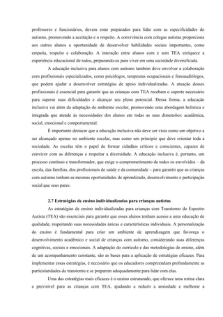 professores e funcionários, devem estar preparados para lidar com as especificidades do
autismo, promovendo a aceitação e o respeito. A convivência com colegas autistas proporciona
aos outros alunos a oportunidade de desenvolver habilidades sociais importantes, como
empatia, respeito e colaboração. A interação entre alunos com e sem TEA enriquece a
experiência educacional de todos, preparando-os para viver em uma sociedade diversificada.
A educação inclusiva para alunos com autismo também deve envolver a colaboração
com profissionais especializados, como psicólogos, terapeutas ocupacionais e fonoaudiólogos,
que podem ajudar a desenvolver estratégias de apoio individualizadas. A atuação desses
profissionais é essencial para garantir que as crianças com TEA recebam o suporte necessário
para superar suas dificuldades e alcançar seu pleno potencial. Dessa forma, a educação
inclusiva vai além da adaptação do ambiente escolar, promovendo uma abordagem holística e
integrada que atende às necessidades dos alunos em todas as suas dimensões: acadêmica,
social, emocional e comportamental.
É importante destacar que a educação inclusiva não deve ser vista como um objetivo a
ser alcançado apenas no ambiente escolar, mas como um princípio que deve orientar toda a
sociedade. As escolas têm o papel de formar cidadãos críticos e conscientes, capazes de
conviver com as diferenças e respeitar a diversidade. A educação inclusiva é, portanto, um
processo contínuo e transformador, que exige o comprometimento de todos os envolvidos – da
escola, das famílias, dos profissionais de saúde e da comunidade – para garantir que as crianças
com autismo tenham as mesmas oportunidades de aprendizado, desenvolvimento e participação
social que seus pares.
2.7 Estratégias de ensino individualizadas para crianças autistas
As estratégias de ensino individualizadas para crianças com Transtorno do Espectro
Autista (TEA) são essenciais para garantir que esses alunos tenham acesso a uma educação de
qualidade, respeitando suas necessidades únicas e características individuais. A personalização
do ensino é fundamental para criar um ambiente de aprendizagem que favoreça o
desenvolvimento acadêmico e social de crianças com autismo, considerando suas diferenças
cognitivas, sociais e emocionais. A adaptação do currículo e das metodologias de ensino, além
de um acompanhamento constante, são as bases para a aplicação de estratégias eficazes. Para
implementar essas estratégias, é necessário que os educadores compreendam profundamente as
particularidades do transtorno e se preparem adequadamente para lidar com elas.
Uma das estratégias mais eficazes é o ensino estruturado, que oferece uma rotina clara
e previsível para as crianças com TEA, ajudando a reduzir a ansiedade e melhorar a
 