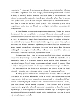 concentração. A estruturação do ambiente de aprendizagem, com atividades bem definidas,
horários fixos e expectativas claras, é um fator que pode aumentar significativamente o sucesso
do aluno. As instruções precisam ser claras, objetivas e visuais, já que muitos alunos com
autismo respondem melhor a estímulos visuais do que a informações verbais. O uso de recursos
como quadros visuais, cartões de rotina e imagens auxiliares pode ser extremamente benéfico.
Além disso, a divisão das tarefas em etapas menores e mais compreensíveis, com tempo
adequado para realizar cada uma delas, é uma abordagem que facilita a aprendizagem de
crianças autistas.
O ensino baseado em interesses é outra estratégia fundamental. Crianças com autismo
frequentemente têm interesses e talentos específicos, e utilizar esses interesses pode aumentar
sua motivação e engajamento nas atividades educacionais. Identificar e incorporar os interesses
da criança no planejamento das atividades pedagógicas não apenas melhora sua participação,
mas também favorece o desenvolvimento de habilidades cognitivas e sociais. Por exemplo, se
uma criança tem interesse por animais, o professor pode criar atividades que envolvam esses
temas, tornando o aprendizado mais atraente e relevante para a criança. Essa abordagem
também pode ser usada para ensinar habilidades acadêmicas, como matemática e leitura, por
meio de jogos e conteúdos relacionados aos interesses do aluno.
Outra estratégia eficaz é o uso de tecnologias assistivas, como softwares educacionais
e dispositivos de comunicação alternativa. Muitos alunos com TEA têm dificuldades com a
comunicação verbal, e as tecnologias assistivas podem oferecer formas alternativas de
expressão e interação. Dispositivos que permitem a comunicação por meio de imagens, vídeos
ou símbolos são especialmente úteis para alunos que não têm uma comunicação verbal fluente.
O uso dessas tecnologias não só facilita a comunicação, mas também proporciona maior
autonomia e autoestima para a criança, que pode se expressar de maneira mais eficiente.
O reforço positivo também é uma estratégia crucial no ensino individualizado para
crianças com TEA. O reforço positivo é um método de incentivo que reconhece e recompensa
comportamentos desejáveis, como o cumprimento de uma tarefa ou a interação social bem-
sucedida. Essa abordagem pode ser aplicada com o uso de recompensas que motivem a criança,
como uma atividade favorita, adesivos ou elogios. O reforço positivo ajuda a promover
comportamentos apropriados, reforçando a confiança e a autoestima do aluno. No entanto, é
importante que os reforços sejam usados de maneira consistente e que as recompensas sejam
adaptadas às preferências e necessidades de cada criança, garantindo que o processo de ensino
seja tanto eficaz quanto motivador.
 