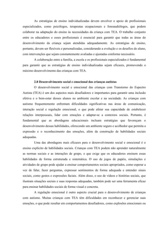 As estratégias de ensino individualizadas devem envolver o apoio de profissionais
especializados, como psicólogos, terapeutas ocupacionais e fonoaudiólogos, que podem
colaborar na adaptação do ensino às necessidades da criança com TEA. O trabalho conjunto
entre os educadores e esses profissionais é essencial para garantir que todas as áreas do
desenvolvimento da criança sejam atendidas adequadamente. As estratégias de ensino,
portanto, devem ser flexíveis e personalizadas, considerando a evolução e os desafios do aluno,
com intervenções que sejam constantemente avaliadas e ajustadas conforme necessário.
A colaboração entre a família, a escola e os profissionais especializados é fundamental
para garantir que as estratégias de ensino individualizadas sejam eficazes, promovendo o
máximo desenvolvimento das crianças com TEA.
2.8 Desenvolvimento social e emocional das crianças autistas
O desenvolvimento social e emocional das crianças com Transtorno do Espectro
Autista (TEA) é um dos aspectos mais desafiadores e importantes para garantir uma inclusão
efetiva e o bem-estar desses alunos no ambiente escolar e na sociedade. As crianças com
autismo frequentemente enfrentam dificuldades significativas nas áreas de comunicação,
interação social e regulação emocional, o que pode afetar sua capacidade de estabelecer
relações interpessoais, lidar com emoções e adaptar-se a contextos sociais. Portanto, é
fundamental que as abordagens educacionais incluam estratégias que favoreçam o
desenvolvimento dessas habilidades, oferecendo um ambiente seguro e acolhedor que permita a
expressão e o reconhecimento das emoções, além da construção de habilidades sociais
adequadas.
Uma das abordagens mais eficazes para o desenvolvimento social e emocional é o
ensino explícito de habilidades sociais. Crianças com TEA podem não aprender naturalmente
as normas sociais e as interações de grupo, o que exige que os educadores ensinem essas
habilidades de forma estruturada e sistemática. O uso de jogos de papéis, simulações e
atividades de grupo pode ajudar a ensinar comportamentos sociais apropriados, como esperar a
vez de falar, fazer perguntas, expressar sentimentos de forma adequada e entender sinais
sociais, como gestos e expressões faciais. Além disso, o uso de vídeos e histórias sociais, que
ilustram situações sociais e suas respostas adequadas, também pode ser uma ferramenta eficaz
para ensinar habilidades sociais de forma visual e concreta.
A regulação emocional é outro aspecto crucial para o desenvolvimento de crianças
com autismo. Muitas crianças com TEA têm dificuldades em reconhecer e gerenciar suas
emoções, o que pode resultar em comportamentos desafiadores, como explosões emocionais ou
 