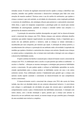 retiradas sociais. O ensino da regulação emocional envolve ajudar a criança a identificar suas
emoções, entender seus gatilhos emocionais e desenvolver estratégias para lidar com essas
emoções de maneira saudável. Técnicas como o uso de cartões de sentimentos, que ajudam a
criança a nomear o que está sentindo, ou atividades de relaxamento, como respiração profunda
e exercícios de mindfulness, são estratégias eficazes para promover o autocontrole emocional.
Além disso, o apoio de terapeutas ocupacionais e psicólogos pode ser crucial para ensinar
habilidades de autorregulação, ajudando as crianças a entender melhor suas emoções e a
gerenciá-las de maneira construtiva.
A promoção da autoestima também desempenha um papel vital no desenvolvimento
social e emocional das crianças com TEA. Muitas crianças com autismo enfrentam desafios
constantes que podem impactar negativamente sua autoconfiança. Assim, é importante que a
escola crie um ambiente positivo e inclusivo, onde as crianças se sintam valorizadas e
reconhecidas por suas conquistas, por menores que sejam. A utilização do reforço positivo, o
reconhecimento dos esforços e a promoção de um ambiente onde a diversidade é respeitada são
medidas que ajudam a fortalecer a autoestima das crianças com autismo. Quando essas crianças
se sentem aceitas e competentes, elas se tornam mais motivadas a interagir com seus colegas e
a desenvolver habilidades sociais.
O apoio contínuo da família é essencial para o desenvolvimento social e emocional de
crianças com TEA. A colaboração entre a escola e os pais permite que ambos os ambientes – o
escolar e o familiar – ofereçam as mesmas mensagens e estratégias para promover habilidades
sociais e emocionais. Os pais podem ajudar a reforçar as habilidades aprendidas na escola,
criando oportunidades para a criança praticar as habilidades sociais em casa e em outros
contextos sociais. Essa colaboração estreita é fundamental para garantir que a criança com
autismo receba suporte constante e consistente no desenvolvimento de suas competências
sociais e emocionais.
O desenvolvimento social e emocional das crianças com TEA não ocorre de forma
isolada, mas deve ser abordado dentro de um contexto educacional inclusivo. A convivência
com colegas e a participação em atividades em grupo são cruciais para o aprendizado de
comportamentos sociais e para o fortalecimento das habilidades emocionais. A interação com
outros alunos, com a devida orientação e apoio, permite que a criança com autismo se
desenvolva em um ambiente mais natural, ao mesmo tempo em que contribui para a formação
de uma sociedade mais inclusiva e empática.
 
