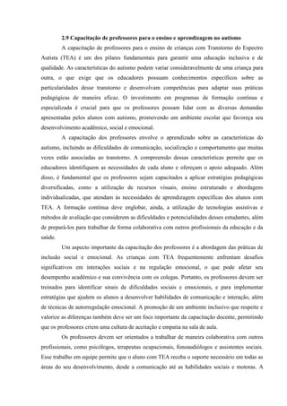2.9 Capacitação de professores para o ensino e aprendizagem no autismo
A capacitação de professores para o ensino de crianças com Transtorno do Espectro
Autista (TEA) é um dos pilares fundamentais para garantir uma educação inclusiva e de
qualidade. As características do autismo podem variar consideravelmente de uma criança para
outra, o que exige que os educadores possuam conhecimentos específicos sobre as
particularidades desse transtorno e desenvolvam competências para adaptar suas práticas
pedagógicas de maneira eficaz. O investimento em programas de formação contínua e
especializada é crucial para que os professores possam lidar com as diversas demandas
apresentadas pelos alunos com autismo, promovendo um ambiente escolar que favoreça seu
desenvolvimento acadêmico, social e emocional.
A capacitação dos professores envolve o aprendizado sobre as características do
autismo, incluindo as dificuldades de comunicação, socialização e comportamento que muitas
vezes estão associadas ao transtorno. A compreensão dessas características permite que os
educadores identifiquem as necessidades de cada aluno e ofereçam o apoio adequado. Além
disso, é fundamental que os professores sejam capacitados a aplicar estratégias pedagógicas
diversificadas, como a utilização de recursos visuais, ensino estruturado e abordagens
individualizadas, que atendam às necessidades de aprendizagem específicas dos alunos com
TEA. A formação contínua deve englobar, ainda, a utilização de tecnologias assistivas e
métodos de avaliação que considerem as dificuldades e potencialidades desses estudantes, além
de prepará-los para trabalhar de forma colaborativa com outros profissionais da educação e da
saúde.
Um aspecto importante da capacitação dos professores é a abordagem das práticas de
inclusão social e emocional. As crianças com TEA frequentemente enfrentam desafios
significativos em interações sociais e na regulação emocional, o que pode afetar seu
desempenho acadêmico e sua convivência com os colegas. Portanto, os professores devem ser
treinados para identificar sinais de dificuldades sociais e emocionais, e para implementar
estratégias que ajudem os alunos a desenvolver habilidades de comunicação e interação, além
de técnicas de autorregulação emocional. A promoção de um ambiente inclusivo que respeite e
valorize as diferenças também deve ser um foco importante da capacitação docente, permitindo
que os professores criem uma cultura de aceitação e empatia na sala de aula.
Os professores devem ser orientados a trabalhar de maneira colaborativa com outros
profissionais, como psicólogos, terapeutas ocupacionais, fonoaudiólogos e assistentes sociais.
Esse trabalho em equipe permite que o aluno com TEA receba o suporte necessário em todas as
áreas do seu desenvolvimento, desde a comunicação até as habilidades sociais e motoras. A
 
