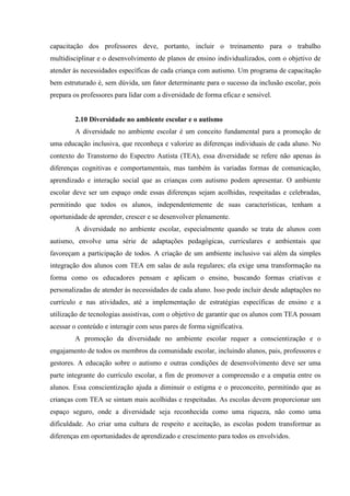 capacitação dos professores deve, portanto, incluir o treinamento para o trabalho
multidisciplinar e o desenvolvimento de planos de ensino individualizados, com o objetivo de
atender às necessidades específicas de cada criança com autismo. Um programa de capacitação
bem estruturado é, sem dúvida, um fator determinante para o sucesso da inclusão escolar, pois
prepara os professores para lidar com a diversidade de forma eficaz e sensível.
2.10 Diversidade no ambiente escolar e o autismo
A diversidade no ambiente escolar é um conceito fundamental para a promoção de
uma educação inclusiva, que reconheça e valorize as diferenças individuais de cada aluno. No
contexto do Transtorno do Espectro Autista (TEA), essa diversidade se refere não apenas às
diferenças cognitivas e comportamentais, mas também às variadas formas de comunicação,
aprendizado e interação social que as crianças com autismo podem apresentar. O ambiente
escolar deve ser um espaço onde essas diferenças sejam acolhidas, respeitadas e celebradas,
permitindo que todos os alunos, independentemente de suas características, tenham a
oportunidade de aprender, crescer e se desenvolver plenamente.
A diversidade no ambiente escolar, especialmente quando se trata de alunos com
autismo, envolve uma série de adaptações pedagógicas, curriculares e ambientais que
favoreçam a participação de todos. A criação de um ambiente inclusivo vai além da simples
integração dos alunos com TEA em salas de aula regulares; ela exige uma transformação na
forma como os educadores pensam e aplicam o ensino, buscando formas criativas e
personalizadas de atender às necessidades de cada aluno. Isso pode incluir desde adaptações no
currículo e nas atividades, até a implementação de estratégias específicas de ensino e a
utilização de tecnologias assistivas, com o objetivo de garantir que os alunos com TEA possam
acessar o conteúdo e interagir com seus pares de forma significativa.
A promoção da diversidade no ambiente escolar requer a conscientização e o
engajamento de todos os membros da comunidade escolar, incluindo alunos, pais, professores e
gestores. A educação sobre o autismo e outras condições de desenvolvimento deve ser uma
parte integrante do currículo escolar, a fim de promover a compreensão e a empatia entre os
alunos. Essa conscientização ajuda a diminuir o estigma e o preconceito, permitindo que as
crianças com TEA se sintam mais acolhidas e respeitadas. As escolas devem proporcionar um
espaço seguro, onde a diversidade seja reconhecida como uma riqueza, não como uma
dificuldade. Ao criar uma cultura de respeito e aceitação, as escolas podem transformar as
diferenças em oportunidades de aprendizado e crescimento para todos os envolvidos.
 